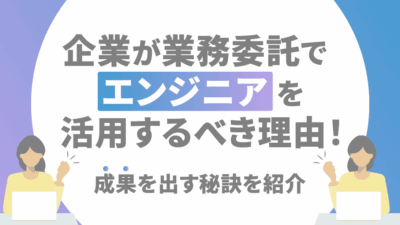 企業が業務委託でエンジニアを活用するべき理由！成果を出す秘訣を紹介